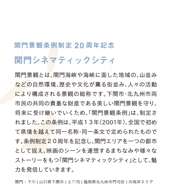 関門景観とは、関門海峡や海峡に面した地域の、山並みなどの自然環境、歴史や文化が薫る街並み、人々の活動により構成される景観の総称です。下関市・北九州市両市民の共同の貴重な財産である美しい関門景観を守り、将来に受け継いでいくため、「関門景観条例」は、制定されました。この条例は、平成１３年（2001年）、全国で初めて県境を越えて同一名称・同一条文で定められたものです。条例制定２０周年を記念し、関門エリアを一つの都市として捉え、映画のシーンを連想するまちなみや様々なストーリーをもつ「関門シネマティックシティ」として、魅力を発信していきます。